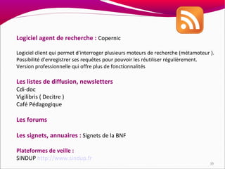 Logiciel agent de recherche : Copernic

Logiciel client qui permet d'interroger plusieurs moteurs de recherche (métamoteur ).
Possibilité d'enregistrer ses requêtes pour pouvoir les réutiliser régulièrement.
Version professionnelle qui offre plus de fonctionnalités

Les listes de diffusion, newsletters
Cdi-doc
Vigilibris ( Decitre )
Café Pédagogique

Les forums

Les signets, annuaires : Signets de la BNF

Plateformes de veille :
SINDUP http://www.sindup.fr
                                                                                   35
 