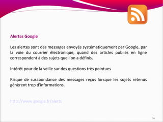 Alertes Google

Les alertes sont des messages envoyés systématiquement par Google, par
la voie du courrier électronique, quand des articles publiés en ligne
correspondent à des sujets que l’on a définis.

Intérêt pour de la veille sur des questions très pointues

Risque de surabondance des messages reçus lorsque les sujets retenus
génèrent trop d'informations.


http://www.google.fr/alerts


                                                                         36
 