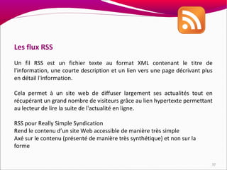 Les flux RSS
Un fil RSS est un fichier texte au format XML contenant le titre de
l'information, une courte description et un lien vers une page décrivant plus
en détail l'information.

Cela permet à un site web de diffuser largement ses actualités tout en
récupérant un grand nombre de visiteurs grâce au lien hypertexte permettant
au lecteur de lire la suite de l'actualité en ligne.

RSS pour Really Simple Syndication
Rend le contenu d’un site Web accessible de manière très simple
Axé sur le contenu (présenté de manière très synthétique) et non sur la
forme

                                                                            37
 