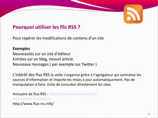 Pourquoi utiliser les fils RSS ?
Pour repérer les modifications de contenu d’un site

Exemples
Nouveautés sur un site d’éditeur
Entrées sur un blog, nouvel article
Nouveaux messages ( par exemple sur Twitter )

L'intérêt des flux RSS la veille s'organise grâce à l’agrégateur qui centralise les
sources d’information et importe les mises à jour automatiquement. Pas de
manipulation à faire. Evite de consulter directement les sites.

Annuaire de flux RSS : http://www.lamoooche.com/
http://www.fluxenet.fr/
http://www.flux-rss.info/

                                                                                      38
 