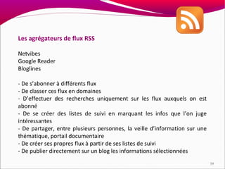 Les agrégateurs de flux RSS

Netvibes
Google Reader
Bloglines

- De s’abonner à différents flux
- De classer ces flux en domaines
- D’effectuer des recherches uniquement sur les flux auxquels on est
abonné
- De se créer des listes de suivi en marquant les infos que l’on juge
intéressantes
- De partager, entre plusieurs personnes, la veille d’information sur une
thématique, portail documentaire
- De créer ses propres flux à partir de ses listes de suivi
- De publier directement sur un blog les informations sélectionnées
                                                                            39
 