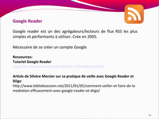 Google Reader

Google reader est un des agrégateurs/lecteurs de flux RSS les plus
simples et performants à utiliser. Crée en 2005.

Nécessaire de se créer un compte Google

Ressources:
Tutoriel Google Reader
http://fr.calameo.com/books/0003117304368e23cb647

Article de Silvère Mercier sur sa pratique de veille avec Google Reader et
Diigo
http://www.bibliobsession.net/2011/01/05/comment-veiller-et-faire-de-la-
mediation-efficacement-avec-google-reader-et-diigo/




                                                                             40
 