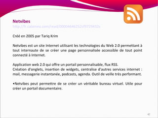 Netvibes
http://fr.calameo.com/read/00004646252cf9729432c

Créé en 2005 par Tariq Krim

Netvibes est un site Internet utilisant les technologies du Web 2.0 permettant à
tout internaute de se créer une page personnalisée accessible de tout point
connecté à Internet.

Application web 2.0 qui offre un portail personnalisable, flux RSS.
Création d'onglets, insertion de widgets, centralise d'autres services internet :
mail, messagerie instantanée, podcasts, agenda. Outil de veille très performant.

•Netvibes peut permettre de se créer un véritable bureau virtuel. Utile pour
créer un portail documentaire.




                                                                                    42
 