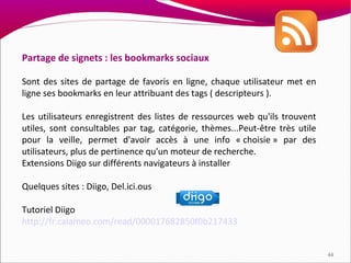 Partage de signets : les bookmarks sociaux

Sont des sites de partage de favoris en ligne, chaque utilisateur met en
ligne ses bookmarks en leur attribuant des tags ( descripteurs ).

Les utilisateurs enregistrent des listes de ressources web qu'ils trouvent
utiles, sont consultables par tag, catégorie, thèmes...Peut-être très utile
pour la veille, permet d'avoir accès à une info « choisie » par des
utilisateurs, plus de pertinence qu'un moteur de recherche.
Extensions Diigo sur différents navigateurs à installer

Quelques sites : Diigo, Del.ici.ous

Tutoriel Diigo
http://fr.calameo.com/read/000017682850f0b217433


                                                                              44
 