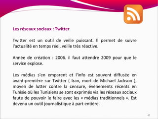 Les réseaux sociaux : Twitter

Twitter est un outil de veille puissant. Il permet de suivre
l'actualité en temps réel, veille très réactive.

Année de création : 2006. il faut attendre 2009 pour que le
service explose.

Les médias s'en emparent et l'info est souvent diffusée en
avant-première sur Twitter ( Iran, mort de Michael Jackson ),
moyen de lutter contre la censure, évènements récents en
Tunisie où les Tunisiens se sont exprimés via les réseaux sociaux
faute de pouvoir le faire avec les « médias traditionnels ». Est
devenu un outil journalistique à part entière.

                                                                    45
 
