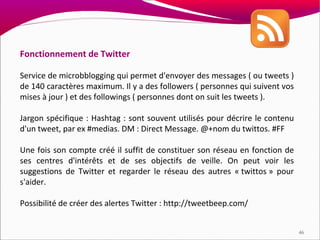 Fonctionnement de Twitter

Service de microbblogging qui permet d'envoyer des messages ( ou tweets )
de 140 caractères maximum. Il y a des followers ( personnes qui suivent vos
mises à jour ) et des followings ( personnes dont on suit les tweets ).

Jargon spécifique : Hashtag : sont souvent utilisés pour décrire le contenu
d'un tweet, par ex #medias. DM : Direct Message. @+nom du twittos. #FF

Une fois son compte créé il suffit de constituer son réseau en fonction de
ses centres d'intérêts et de ses objectifs de veille. On peut voir les
suggestions de Twitter et regarder le réseau des autres « twittos » pour
s'aider.

Possibilité de créer des alertes Twitter : http://tweetbeep.com/


                                                                              46
 