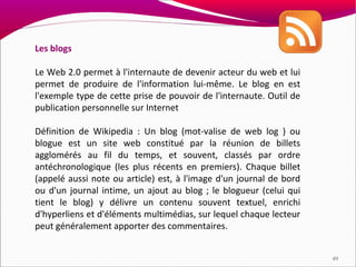 Les blogs

Le Web 2.0 permet à l'internaute de devenir acteur du web et lui
permet de produire de l'information lui-même. Le blog en est
l'exemple type de cette prise de pouvoir de l'internaute. Outil de
publication personnelle sur Internet

Définition de Wikipedia : Un blog (mot-valise de web log ) ou
blogue est un site web constitué par la réunion de billets
agglomérés au fil du temps, et souvent, classés par ordre
antéchronologique (les plus récents en premiers). Chaque billet
(appelé aussi note ou article) est, à l'image d'un journal de bord
ou d'un journal intime, un ajout au blog ; le blogueur (celui qui
tient le blog) y délivre un contenu souvent textuel, enrichi
d'hyperliens et d'éléments multimédias, sur lequel chaque lecteur
peut généralement apporter des commentaires.


                                                                     49
 