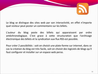 Le blog se distingue des sites web par son interactivité, en effet n'importe
quel visiteur peut poster un commentaire sur les billets.

L'auteur du blog poste des billets qui apparaissent par ordre
antéchronologique. C'est grace à cette structuration que l'archivage
électronique des billets et la syndication aux flux RSS est possible.

Pour créer 2 possibilités : soit on choisit une plate-forme sur internet, dans ce
cas la création du blog est très facile, soit on choisit des logiciels de blogs qu'il
faut configurer et installer sur un espace web perso.




                                                                                    50
 