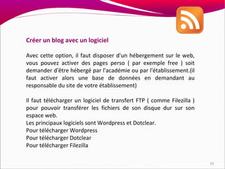 Créer un blog avec un logiciel

Avec cette option, il faut disposer d'un hébergement sur le web,
vous pouvez activer des pages perso ( par exemple free ) soit
demander d'être hébergé par l'académie ou par l'établissement.(il
faut activer alors une base de données en demandant au
responsable du site de votre établissement)

Il faut télécharger un logiciel de transfert FTP ( comme Filezilla )
pour pouvoir transférer les fichiers de son disque dur sur son
espace web.
Les principaux logiciels sont Wordpress et Dotclear.
Pour télécharger Wordpress
Pour télécharger Dotclear
Pour télécharger Filezilla

                                                                       53
 