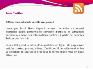 Avec Twitter

Diffuser les résultats de sa veille avec paper.li

Lancé par Small Rivers Paper.li permet de créer un journal
quotidien public personnalisé composé d’articles en agrégeant
automatiquement des informations publiées à partir de comptes
Twitter que l’on suit…

Le résultat prend la forme d’un quotidien en ligne : de pages avec
articles : textes, photos, vidéos… Ce dispositif de veille rend visible
sa sélection de sources d’infos sous la forme d’une mise en page
attractive.



                                                                          55
 
