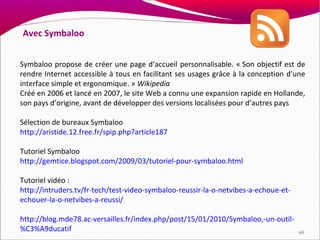 Avec Symbaloo


Symbaloo propose de créer une page d’accueil personnalisable. « Son objectif est de
rendre Internet accessible à tous en facilitant ses usages grâce à la conception d’une
interface simple et ergonomique. » Wikipedia
Créé en 2006 et lancé en 2007, le site Web a connu une expansion rapide en Hollande,
son pays d’origine, avant de développer des versions localisées pour d’autres pays

Sélection de bureaux Symbaloo
http://aristide.12.free.fr/spip.php?article187

Tutoriel Symbaloo
http://gemtice.blogspot.com/2009/03/tutoriel-pour-symbaloo.html

Tutoriel vidéo :
http://intruders.tv/fr-tech/test-video-symbaloo-reussir-la-o-netvibes-a-echoue-et-
echouer-la-o-netvibes-a-reussi/

http://blog.mde78.ac-versailles.fr/index.php/post/15/01/2010/Symbaloo,-un-outil-
%C3%A9ducatif                                                                        60
 