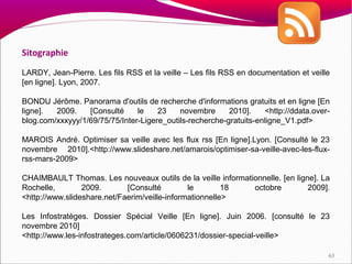 Sitographie

LARDY, Jean-Pierre. Les fils RSS et la veille – Les fils RSS en documentation et veille
[en ligne]. Lyon, 2007.

BONDU Jérôme. Panorama d'outils de recherche d'informations gratuits et en ligne [En
ligne].  2009.    [Consulté     le    23    novembre      2010].    <http://ddata.over-
blog.com/xxxyyy/1/69/75/75/Inter-Ligere_outils-recherche-gratuits-enligne_V1.pdf>

MAROIS André. Optimiser sa veille avec les flux rss [En ligne].Lyon. [Consulté le 23
novembre 2010].<http://www.slideshare.net/amarois/optimiser-sa-veille-avec-les-flux-
rss-mars-2009>

CHAIMBAULT Thomas. Les nouveaux outils de la veille informationnelle. [en ligne]. La
Rochelle,        2009.       [Consulté         le        18  octobre          2009].
<http://www.slideshare.net/Faerim/veille-informationnelle>

Les Infostratèges. Dossier Spécial Veille [En ligne]. Juin 2006. [consulté le 23
novembre 2010]
<http://www.les-infostrateges.com/article/0606231/dossier-special-veille>

                                                                                      63
 