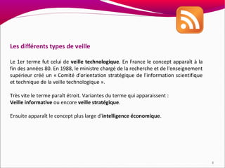 Les différents types de veille

Le 1er terme fut celui de veille technologique. En France le concept apparaît à la
fin des années 80. En 1988, le ministre chargé de la recherche et de l'enseignement
supérieur créé un « Comité d'orientation stratégique de l'information scientifique
et technique de la veille technologique ».

Très vite le terme paraît étroit. Variantes du terme qui apparaissent :
Veille informative ou encore veille stratégique.

Ensuite apparaît le concept plus large d'intelligence économique.




                                                                                      8
 