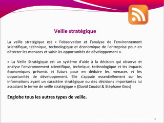 Veille stratégique
La veille stratégique est « l'observation et l'analyse de l'environnement
scientifique, technique, technologique et économique de l'entreprise pour en
détecter les menaces et saisir les opportunités de développement ».

« La Veille Stratégique est un système d'aide à la décision qui observe et
analyse l'environnement scientifique, technique, technologique et les impacts
économiques présents et futurs pour en déduire les menaces et les
opportunités de développement. Elle s'appuie essentiellement sur les
informations ayant un caractère stratégique ou des décisions importantes lui
associant le terme de veille stratégique » (David Coudol & Stéphane Gros)

Englobe tous les autres types de veille.



                                                                                9
 