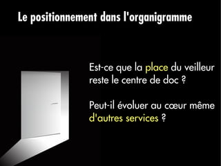 Le positionnement dans l'organigramme



               Est-ce que la place du veilleur
               reste le centre de doc ?

               Peut-il évoluer au cœur même
               d'autres services ?
 