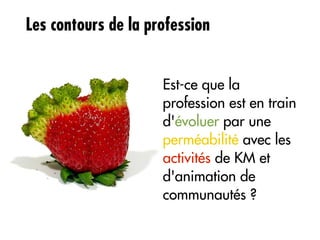 Les contours de la profession


                     Est-ce que la
                     profession est en train
                     d'évoluer par une
                     perméabilité avec les
                     activités de KM et
                     d'animation de
                     communautés ?
 