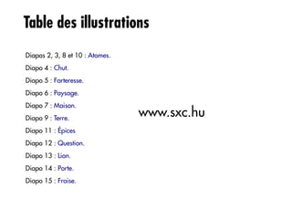 Table des illustrations
Diapos 2, 3, 8 et 10 : Atomes.
Diapo 4 : Chut.
Diapo 5 : Forteresse.
Diapo 6 : Paysage.
Diapo 7 : Maison.
Diapo 9 : Terre.
                                 www.sxc.hu
Diapo 11 : Épices
Diapo 12 : Question.
Diapo 13 : Lion.
Diapo 14 : Porte.
Diapo 15 : Fraise.
 