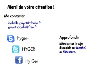 Merci de votre attention !
Me contacter
  isabelle.guyot@abase.fr
  guyotisabelle@free.fr


        hyger-                Approfondir
                              Mémoire sur le sujet
                              disponible sur MemSIC
           HYGER
                              ou Slideshare.

               Hy Ger
 
