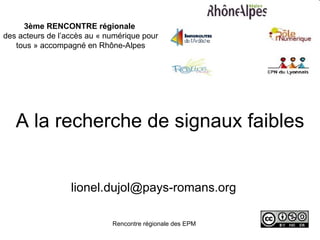 3ème RENCONTRE régionale
des acteurs de l’accès au « numérique pour
   tous » accompagné en Rhône-Alpes




   A la recherche de signaux faibles


                  lionel.dujol@pays-romans.org

                             Rencontre régionale des EPM   2 juillet 2009
 