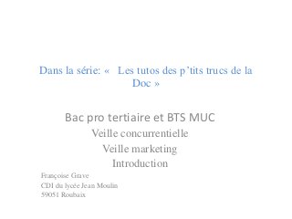 Dans la série: « Les tutos des p’tits trucs de la Doc » 
Bac pro tertiaire et BTS MUC 
Veille concurrentielle 
Veille marketing 
Introduction 
Françoise Grave 
CDI du lycée Jean Moulin 
59051 Roubaix  