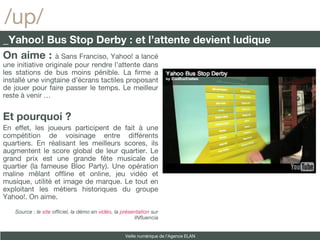 /up/ _Yahoo! Bus Stop Derby : et l’attente devient ludique On aime :  à Sans Franciso, Yahoo! a lancé une initiative originale pour rendre l’attente dans les stations de bus moins pénible. La firme a installé une vingtaine d’écrans tactiles proposant de jouer pour faire passer le temps. Le meilleur reste à venir … Et pourquoi ?  En effet, les joueurs participent de fait à une compétition de voisinage entre différents quartiers. En réalisant les meilleurs scores, ils augmentent le score global de leur quartier. Le grand prix est une grande fête musicale de quartier (la fameuse Bloc Party). Une opération maline mêlant offline et online, jeu vidéo et musique, utilité et image de marque. Le tout en exploitant les métiers historiques du groupe Yahoo!. On aime. Source : le  site  officiel, la démo en  vidéo , la  présentation  sur INfluencia Veille numérique de l’Agence ELAN 