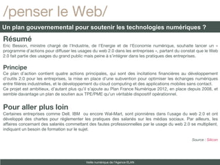 Résumé Eric Besson,  ministre chargé de l'Industrie, de l'Energie et de l'Economie numérique, souhaite lancer un « programme d’actions pour diffuser les usages du web 2.0 dans les entreprises », partant du constat que le Web 2.0 fait partie des usages du grand public mais peine à s’intégrer dans les pratiques des entreprises. Principe Ce plan d’action contient quatre actions principales, qui sont des incitations financières au développement d’outils 2.0 pour les entreprises, la mise en place d’une subvention pour optimiser les échanges numériques entre filières industrielles, et le développement du cloud computing et des applications mobiles sans contact. Ce projet est ambitieux, d’autant plus qu’il s’ajoute au Plan France Numérique 2012, en place depuis 2008, et semble davantage un plan de soutien aux TPE/PME qu’un véritable dispositif opérationnel. Pour aller plus loin Certaines entreprises comme Dell, IBM  ou encore Wal-Mart, sont pionnières dans l’usage du web 2.0 et ont développé des chartes pour réglementer les pratiques des salariés sur les médias sociaux. Par ailleurs, les affaires concernant des salariés commettant des fautes professionnelles par le usage du web 2.0 se multiplient, indiquant un besoin de formation sur le sujet. Source :  Silicon /penser le Web/ Un plan gouvernemental pour soutenir les technologies numériques ? Veille numérique de l’Agence ELAN 