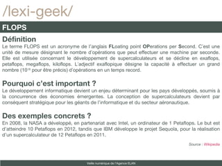 /lexi-geek/ Définition Le terme FLOPS est un acronyme de l’anglais  FL oating point  OP erations per  S econd. C’est une unité de mesure désignant le nombre d’opérations que peut effectuer une machine par seconde. Elle est utilisée concernant le développement de supercalculateurs et se décline en exaflops, petaflops, megaflops, kiloflops. L’adjectif exaflopique désigne la capacité à effectuer un grand nombre (10 18  pour être précis) d’opérations en un temps record. Pourquoi c’est important ? Le développement informatique devient un enjeu déterminant pour les pays développés, soumis à la concurrence des économies émergentes. La conception de supercalculateurs devient par conséquent stratégique pour les géants de l’informatique et du secteur aéronautique. Des exemples concrets ? En 2008, la NASA a développé, en partenariat avec Intel, un ordinateur de 1 Petaflops. Le but est d’atteindre 10 Petaflops en 2012, tandis que IBM développe le projet Sequoïa, pour la réalisation d’un supercalculateur de 12 Petaflops en 2011. Source :  Wikipedia FLOPS Veille numérique de l’Agence ELAN 