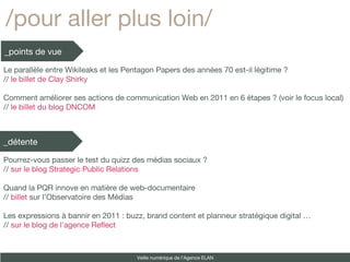 /pour aller plus loin/ _points de vue _détente Veille numérique de l’Agence ELAN Le parallèle entre Wikileaks et les Pentagon Papers des années 70 est-il légitime ?  //  le billet de Clay Shirky Comment améliorer ses actions de communication Web en 2011 en 6 étapes ? (voir le focus local) //  le billet du blog DNCOM Pourrez-vous passer le test du quizz des médias sociaux ? //  sur le blog Strategic Public Relations Quand la PQR innove en matière de web-documentaire //  billet  sur l’Observatoire des Médias Les expressions à bannir en 2011 : buzz, brand content et planneur stratégique digital … //  sur le blog de l’agence Reflect 