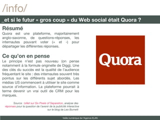 Résumé Quora est une plateforme, majoritairement anglo-saxonne, de questions-réponses, les internautes pouvant voter (+ et -) pour départager les différentes réponses. Ce qu’on en pense Le principe n’est pas nouveau (on pense notamment à la formule originelle de Digg). Une des clés du succès est la qualité de l’audience fréquentant le site : des internautes souvent très pointus sur les différents sujet abordés. Les médias US commencent à utiliser le site comme source d’information. La plateforme pourrait à terme devenir un vrai outil de CRM pour les marques. Source :  billet sur Six Pixels of Separation , analyse des  réponses  pour la question de l’avenir de la publicité interactive sur le blog de Leo Burnett  /info/ _et si le futur « gros coup » du Web social était Quora ? Veille numérique de l’Agence ELAN 