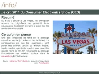 Résumé Du 6 au 9 janvier à Las Vegas, les principaux acteurs du High-Tech ont présenté leurs nouveautés, l’occasion de faire le point sur les tendances du marché. Ce qu’on en pense Une des tendances de fond est le passage massif au mobile (cf. le boom des tablettes). La conséquence est que les « gagnants » sont plutôt des acteurs venant du monde mobile, tandis que les « perdants » se trouvent parmi les grands noms de l’IT. On remarquera au passage l’importance des médias sociaux dans la  couverture  de l’événement. Source :  le bilan sur Tom’s Guide , les gagnants et les perdants selon  TechRepublic /info/ _le crû 2011 du Consumer Electronics Show (CES) Veille numérique de l’Agence ELAN 