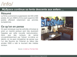 Résumé La firme a annoncé la suppression de 550 à 600 postes. En juin 2009 la firme avait supprimé 300 postes affectant notamment ses activités européennes. Ce qu’on en pense On peut remarquer que les activités chinoises (a priori un marché porteur) sont très durement frappées par cette nouvelle restructuration. Alors que des rumeurs de rachat circulent(notamment par Yahoo!, lui-même en déclin), on ne peut s’empêcher de penser que l’un des fleurons de l’Internet du début des années 2000 a raté le tournant des médias sociaux.  Source :  le billet sur The Next Web /info/ _MySpace continue sa lente descente aux enfers … Veille numérique de l’Agence ELAN 
