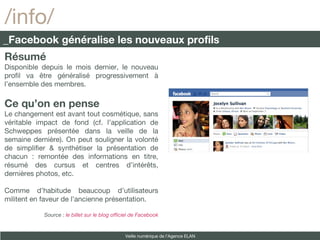Résumé Disponible depuis le mois dernier, le nouveau profil va être généralisé progressivement à l’ensemble des membres. Ce qu’on en pense Le changement est avant tout cosmétique, sans véritable impact de fond (cf. l’application de Schweppes présentée dans la veille de la semaine dernière). On peut souligner la volonté de simplifier & synthétiser la présentation de chacun : remontée des informations en titre, résumé des cursus et centres d’intérêts, dernières photos, etc.  Comme d’habitude beaucoup d’utilisateurs militent en faveur de l’ancienne présentation. Source :  le billet sur le blog officiel de Facebook /info/ _Facebook généralise les nouveaux profils Veille numérique de l’Agence ELAN 
