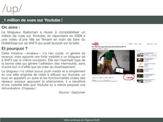 /up/
_1 million de vues sur Youtube !
On aime :
Le blogueur Gaduman a réussi à comptabiliser un
million de vues sur Youtube, en répondant en 2008 à
une vidéo d’une flle se flmant en train de faire du
HullaHoop sur sa WiiFit qui avait buzzait sur la toile.
Et pourquoi ?
Cette initiative « amateur » n’a rien coûté, ni généré de
revenus, mais apporté une forte visibilité à un blogueur (et
à WiiFit par la même occasion). Elle est l’exemple type de
la bonne idée qui génère l’adhésion des internautes, sans
d’autre but ni d’effet que de créer du divertissement.
Le blogueur n’a utilisé aucun push media et a simplement
eu une idée originale de vidéo à diffuser sur Youtube, un
buzz en appelant un autre et les fonctionnalités virales des
réseaux sociaux appuyant le phénomène, il a bénéfcié
d’une visibilité telle que Youtube lui a même proposé une
rémunération. Chapeau !
                                          Source : Gaduman




                                            Veille numérique de l’Agence ELAN
 