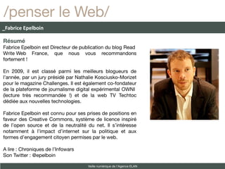 /penser le Web/
_Fabrice Epelboin

Résumé
Fabrice Epelboin est Directeur de publication du blog Read
Write Web France, que nous vous recommandons
fortement !

En 2009, il est classé parmi les meilleurs blogueurs de
l’année, par un jury présidé par Nathalie Kosciusko-Morizet
pour le magazine Challenges. Il est également co-fondateur
de la plateforme de journalisme digital expérimental OWNI
(lecture très recommandée !) et de la web TV Techtoc
dédiée aux nouvelles technologies.

Fabrice Epelboin est connu pour ses prises de positions en
faveur des Creative Commons, système de licence inspiré
de l’open source et de la neutralité du net. Il s’intéresse
notamment à l’impact d’internet sur la politique et aux
formes d’engagement citoyen permises par le web.

A lire : Chroniques de l’Infowars
Son Twitter : @epelboin

                                     Veille numérique de l’Agence ELAN
 