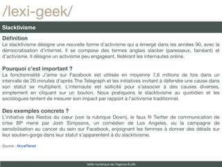 /lexi-geek/
Slacktivisme
Définition
Le slacktivisme désigne une nouvelle forme d’activisme qui a émergé dans les années 90, avec la
démocratisation d’internet. Il se compose des termes anglais slacker (paresseux, fainéant) et
d’activisme. Il désigne un activisme peu engageant, fédérant les internautes online.

Pourquoi c’est important ?
La fonctionnalité J’aime sur Facebook est utilisée en moyenne 7,6 millions de fois dans un
intervalle de 20 minutes d’après The Telegraph et les initiatives invitant à défendre une cause dans
son statut se multiplient. L’internaute est sollicité pour s’associer à des causes diverses,
simplement en cliquant sur un bouton. Nous pratiquons le slacktivisme au quotidien et les
sociologues tentent de mesurer son impact par rapport à l’activisme traditionnel.

Des exemples concrets ?
L’initiative des Restos du cœur (voir la rubrique Down), le faux fl Twitter de communication de
crise BP mené par Josh Simpsons, un comédien de Los Angeles, ou la campagne de
sensibilisation au cancer du sein sur Facebook, enjoignant les femmes à donner des détails sur
leur soutien-gorge dans leur statut s’apparentent à du slacktivisme.

Source : NovaPlanet



                                      Veille numérique de l’Agence ELAN
 