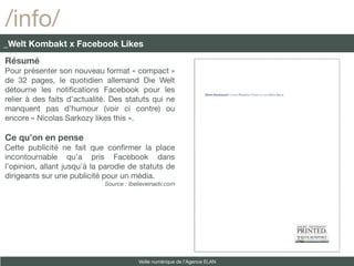 /info/
_Welt Kombakt x Facebook Likes
Résumé
Pour présenter son nouveau format « compact »
de 32 pages, le quotidien allemand Die Welt
détourne les notifcations Facebook pour les
relier à des faits d’actualité. Des statuts qui ne
manquent pas d’humour (voir ci contre) ou
encore « Nicolas Sarkozy likes this ».

Ce qu’on en pense
Cette publicité ne fait que confrmer la place
incontournable qu’a pris Facebook dans
l’opinion, allant jusqu’à la parodie de statuts de
dirigeants sur une publicité pour un média.
                             Source : ibelieveinadv.com




                                         Veille numérique de l’Agence ELAN
 