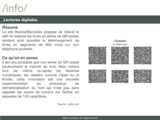 /info/
_Lectures digitales
Résumé
Le site Books2Barcodes propose de relever le
déf de traduire les livres en séries de QR codes,
rendant ainsi possible le téléchargement de
livres en segments de 800 mots sur son
téléphone portable.

Ce qu’on en pense
Il est peu probable que ces séries de QR codes
bouleversent le marché du livre. Mais notons
tout de même qu’après les librairies
numériques, les readers comme l’Ipad ou le
Kindle, cette innovation est une nouvelle
expérimentation       du     processus      de
dématérialisation du livre qui n’est pas sans
rappeler les essais de romans sur Twitter, en
épisodes de 140 caractères.

                                   Source : psfk.com




                                       Veille numérique de l’Agence ELAN
 