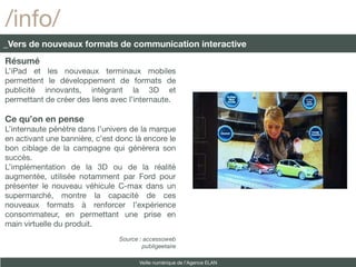 /info/
_Vers de nouveaux formats de communication interactive
Résumé
L’iPad et les nouveaux terminaux mobiles
permettent le développement de formats de
publicité innovants, intégrant la 3D et
permettant de créer des liens avec l’internaute.

Ce qu’on en pense
L’internaute pénètre dans l’univers de la marque
en activant une bannière, c’est donc là encore le
bon ciblage de la campagne qui génèrera son
succès.
L’implémentation de la 3D ou de la réalité
augmentée, utilisée notamment par Ford pour
présenter le nouveau véhicule C-max dans un
supermarché, montre la capacité de ces
nouveaux formats à renforcer l’expérience
consommateur, en permettant une prise en
main virtuelle du produit.
                                Source : accessoweb
                                        publigeetaire

                                       Veille numérique de l’Agence ELAN
 
