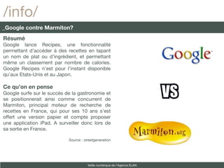 /info/
_Google contre Marmiton?
Résumé
Google lance Recipes, une fonctionnalité
permettant d’accéder à des recettes en tapant
un nom de plat ou d’ingrédient, et permettant
même un classement par nombre de calories.
Google Recipes n’est pour l’instant disponible
qu’aux Etats-Unis et au Japon.

Ce qu’on en pense
Google surfe sur le succès de la gastronomie et
se positionnerait ainsi comme concurrent de
Marmiton, principal moteur de recherche de
recettes en France, qui pour ses 10 ans s’est
offert une version papier et compte proposer
une application iPad. A surveiller donc lors de
sa sortie en France.

                            Source : streetgeneration




                                       Veille numérique de l’Agence ELAN
 