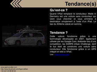 Tendance(s)
                                               -ce ?
                                     Quand iPad remplace le conducteur. Made in
                                     Germany est une voiture sans conducteur qui
                                     vient vous chercher et vous emmène à
                                     destination simplement à           iPad. Le
                                     taxi du XXIème siècle en somme.



                                     Tendance ?
                                     Cette voiture fonctionne grâce à une
                                     technologie développée en 2007, également
                                     utilisée par les Google Cars, élaborée lors
                                     compétition, les DARPA Urban Challenge, dont
                                     le but était de construire une voiture sans
                                     conducteur. Elle fonctionne grâce à un GPS
                                     intégré et relié à iPad.
                                     Lire : Autonomos Labs




www.agence-elan.com
http://www.facebook.com/AgenceElan
+33 (0)1 40 89 96 50
 