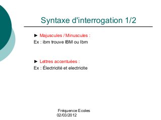 Fréquence Ecoles
02/03/2012
Syntaxe d'interrogation 1/2
► Majuscules / Minuscules :
Ex : ibm trouve IBM ou Ibm
► Lettres accentuées :
Ex : Électricité et electricite
 