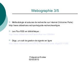 Fréquence Ecoles
02/03/2012
Webographie 3/5
 Méthodologie et astuces de recherche sur Internet (Victorine Porte)
http://w...
