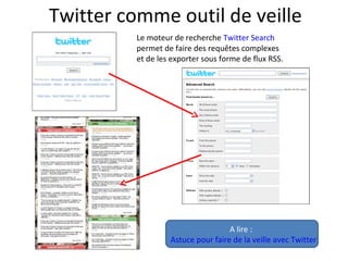 Twitter comme outil de veille
Le moteur de recherche Twitter Search
permet de faire des requêtes complexes
et de les exporter sous forme de flux RSS.
A lire :
Astuce pour faire de la veille avec Twitter
 