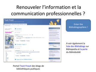 Renouveler l’information et la
communication professionnelles ?
Enter the
Biblioblogosphère !
Portail Touti Frouti des blogs de
bibliothèques publiques
A voir également la
liste des Biblioblogs sur
Bibliopedia et la perle
du Bibliobsédé
 