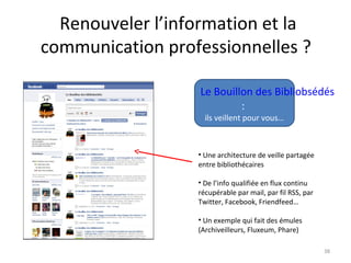 38
Le Bouillon des Bibliobsédés
:
ils veillent pour vous…
• Une architecture de veille partagée
entre bibliothécaires
• De l’info qualifiée en flux continu
récupérable par mail, par fil RSS, par
Twitter, Facebook, Friendfeed…
• Un exemple qui fait des émules
(Archiveilleurs, Fluxeum, Phare)
Renouveler l’information et la
communication professionnelles ?
 