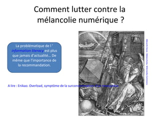 AlbrechtDürer.Melencholia.WikimediaCommons
A lire : Enikao. Overload, symptôme de la surconsommation d’un newsjunkie.
Comment lutter contre la
mélancolie numérique ?
La problématique de l ’
information literacy est plus
que jamais d’actualité… De
même que l’importance de
la recommandation.
 
