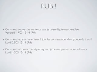 PUB !


•   Comment trouver des contenus que je puisse légalement réutiliser
    Vendredi 19/03 12-14 (R4)

•   Comment retranscrire et tenir à jour les connaissances d’un groupe de travail
    Lundi 22/03 12-14 (R4)

•   Comment retrouver mes signets quand je ne suis pas sur mon ordinateur
    Lundi 10/05 12-14 (R4)
 