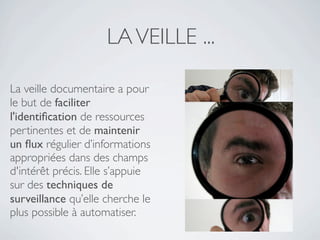LA VEILLE ...

La veille documentaire a pour
le but de faciliter
l'identiﬁcation de ressources
pertinentes et de maintenir
un ﬂux régulier d’informations
appropriées dans des champs
d'intérêt précis. Elle s’appuie
sur des techniques de
surveillance qu’elle cherche le
plus possible à automatiser.
 