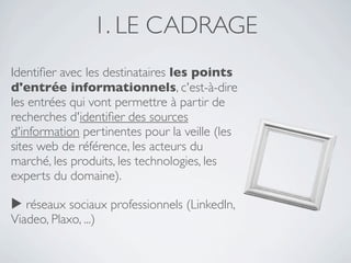 1. LE CADRAGE
Identiﬁer avec les destinataires les points
d'entrée informationnels, c'est-à-dire
les entrées qui vont permettre à partir de
recherches d'identiﬁer des sources
d'information pertinentes pour la veille (les
sites web de référence, les acteurs du
marché, les produits, les technologies, les
experts du domaine).

▶ réseaux sociaux professionnels (LinkedIn,
Viadeo, Plaxo, ...)
 