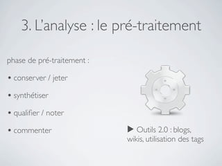 3. L’analyse : le pré-traitement

phase de pré-traitement :

• conserver / jeter
• synthétiser
• qualiﬁer / noter
• commenter                 ▶ Outils 2.0 : blogs,
                            wikis, utilisation des tags
 